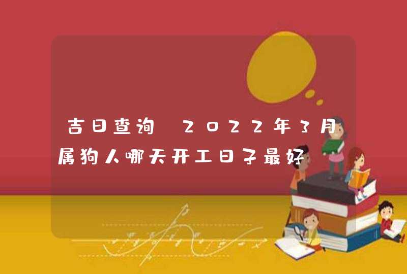 吉日查询:2022年3月属狗人哪天开工日子最好 